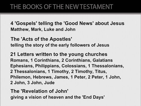 The books of the New Testament.   <br/>Details of the life of Jesus are found in the books of The New Testament - a collection (or library) of 27 books. These books fall into 4 categories:<br/>1.  Four Gospels tell the 'Good News' about Jesus's life from His birth in 5 or 6BC until His death and resurrection from the dead in 30AD.<br/>2.   The 'Acts of the Apostles' recounts the deeds of Jesus's apostles (his close followers) from Jesus's resurrection in 30AD until Paul's trial before the Roman Emperor Nero in c.67AD. This includes accounts of the journeys of Philip and Peter within Palestine, and three of Paul's extensive missionary journeys across the Eastern Mediterranean.<br/>3.   Twenty-one Letters written by the early disciples (followers) of Jesus between c.35AD and c.88AD explain Jesus's teachings to new believers. 13 of these letters were written by the apostle Paul.<br/>4.   The 'Revelation of John', written in c.90AD, is about Jesus and the 'End Times'. – Slide 7