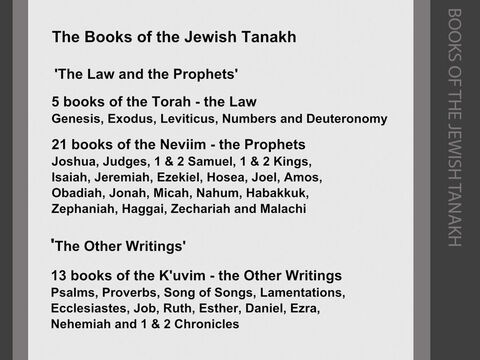 In the Jewish version of the Old Testament (the Hebrew ‘Tanakh’), the authorised books are divided into three sections: <br/>The first 5 books of the Old Testament are known as the ‘Torah’ (Hebrew, ‘Hattora’ or 'the Law’). They retell how God gave the Law to Moses on Mount Sinai, and go on to give details of the 613 ‘mitzvot’ or ‘commandments’ that Jews were implored to keep in their everyday lives. Nehemiah, writing in c.445BC, refers to these five books as “the Book of the Law of Moses” (see Nehemiah 8:1). <br/>The 6 historical books of Joshua, Judges, 1 & 2 Samuel and 1 & 2 Kings, together with the  3 books of Isaiah, Jeremiah, Ezekiel and 12 books of the ‘minor’ prophets are known as the ‘Neviim’ (the ‘Prophets’), as the history books were also considered to have been the work of prophets. <br/>These two sections of the ‘Tanakh’ were recognised as the authorised ‘canon’ of the Jewish scriptures by c.200BC. These were the authorised Jewish scriptures in Jesus’s day, and Jesus referred to them as “the Law and the Prophets” (see Matthew 5:17). <br/>The 5 books of poetry (Psalms, Proverbs, Song of Songs, Lamentations and Ecclesiastes), together with the 8 books of Job, Ruth, Esther, Daniel, Ezra, Nehemiah and 1 & 2 Chronicles are called the ‘Kethuvim’ or ‘K’uvim’ (the ‘Writings’). They were written and used over a long period of time (some of the Psalms are attributed to Moses and David), but were not brought together and authorised as part of the Hebrew scriptures until c.90AD. The authorised three-fold ‘canon’ of Jewish scriptures was called the ‘TaNaKh’ because it consisted of the Torah (the Law), the Neviim (the Prophets) and the Kethuvim (the Other Writings). – Slide 7