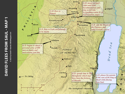 David Flees from Saul - Map 1. <br/>1) After David defeated Goliath and came to serve Saul at the royal court in Gibeah. Saul grew jealous of David’s success and eventually sought to kill him (1 Samuel 16-18),  <br/>2) David fled to the prophet Samuel at Ramah (1 Samuel 19).  <br/>3) Later David returned to Gibeah, and Jonathan warned him that Saul was determined to kill him (1 Samuel 20),  <br/>4) David fled to the priestly town of Nob (1 Samuel 21:1-9).  <br/>5) David then sought asylum in Gath and pretended to be insane to avoid suspicion from the king of Gath (1 Samuel 21:10-15).  <br/>6) David later left Gath and lived in a cave at Adullam. There many family members and discontented people joined his small army (1 Samuel 22:1-2).  <br/>7) Then David took his parents to Moab, where he placed them in the care of the king of Moab (1 Samuel 22:3-4).  <br/>8) After this David stayed for a while in The Stronghold, which may have been the fortress of Masada (1 Samuel 22:4) – Slide 3
