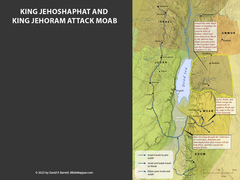 King Jehoshaphat - The Moabite Alliance Attacks Judah. <br/>After King Ahab of Israel died in 853 B.C., the nation of Moab revolted and reestablished their independence from Israel (2 Kings 1:1), and then they immediately formed an alliance with the Ammonites and the Meunites to attack King Jehoshaphat of Judah. Jehoshaphat prayed to the Lord for help, and the Lord promised to deliver the people of Judah without them even having to fight. All they needed to do was to trust in the Lord and show up for the battle in the desert near Tekoa. – Slide 8